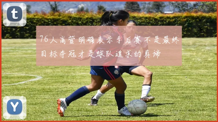 76人高管明确表示季后赛不是最终目标夺冠才是球队追求的真谛