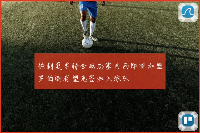 热刺夏季转会动态塞内西即将加盟罗伯逊有望免签加入球队