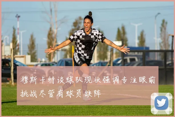 穆斯卡特谈球队现状强调专注眼前挑战尽管有球员缺阵