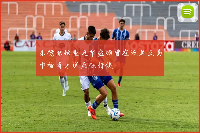 米德尔顿重返华盛顿曾在浓眉交易中被奇才送至独行侠