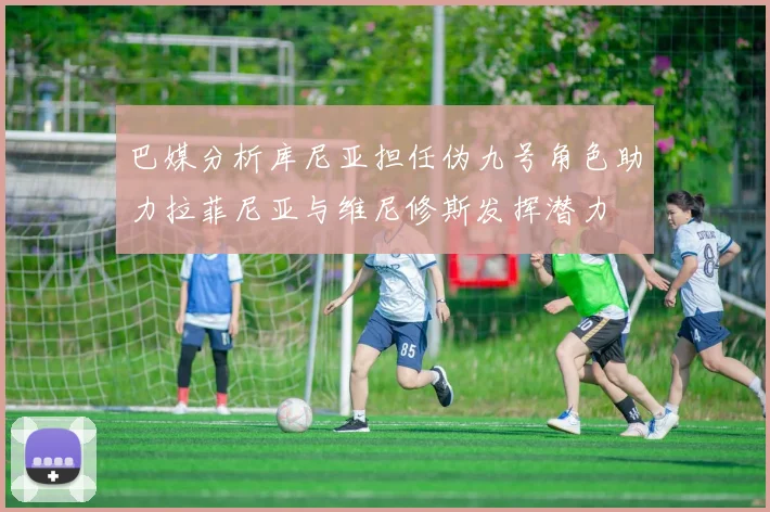 巴媒分析库尼亚担任伪九号角色助力拉菲尼亚与维尼修斯发挥潜力