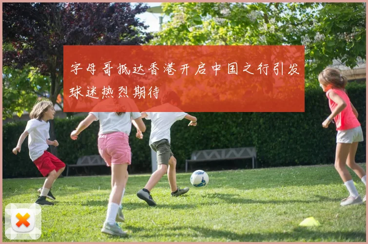 字母哥抵达香港开启中国之行引发球迷热烈期待