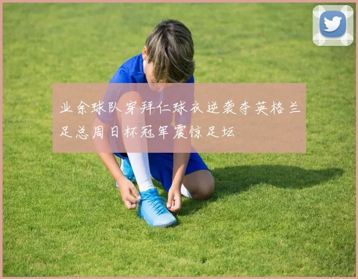 业余球队穿拜仁球衣逆袭夺英格兰足总周日杯冠军震惊足坛