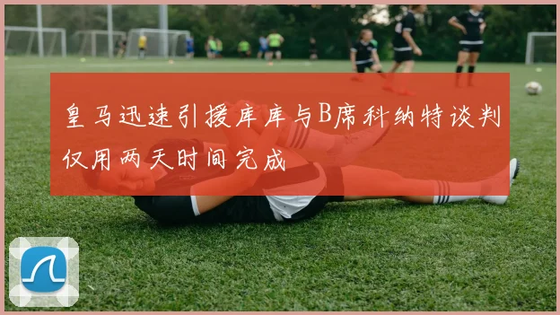 皇马迅速引援库库与B席科纳特谈判仅用两天时间完成