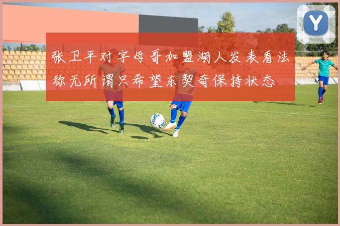 张卫平对字母哥加盟湖人发表看法称无所谓只希望东契奇保持状态
