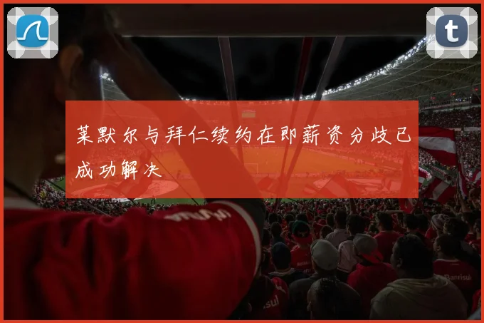 莱默尔与拜仁续约在即薪资分歧已成功解决