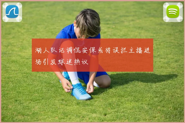 湖人队记调侃安保或将误拦主播进场引发球迷热议