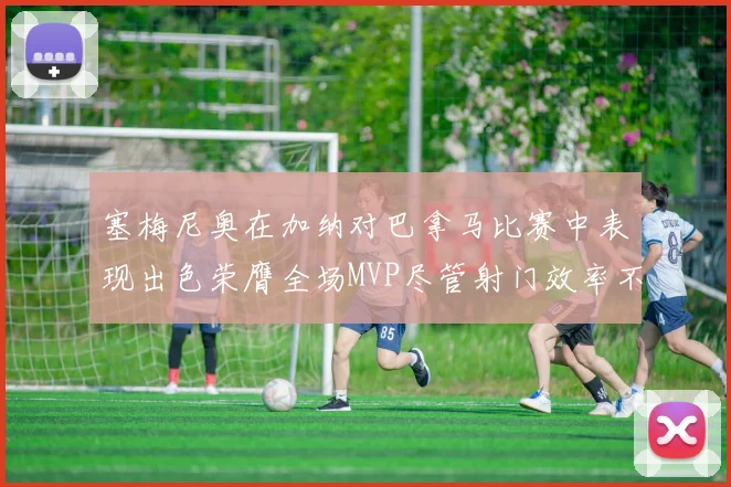 塞梅尼奥在加纳对巴拿马比赛中表现出色荣膺全场MVP尽管射门效率不佳