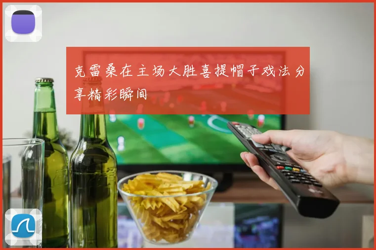 克雷桑在主场大胜喜提帽子戏法分享精彩瞬间