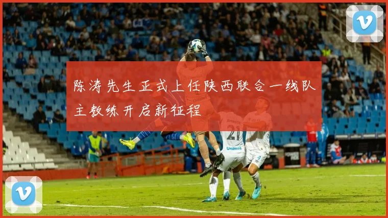 陈涛先生正式上任陕西联合一线队主教练开启新征程