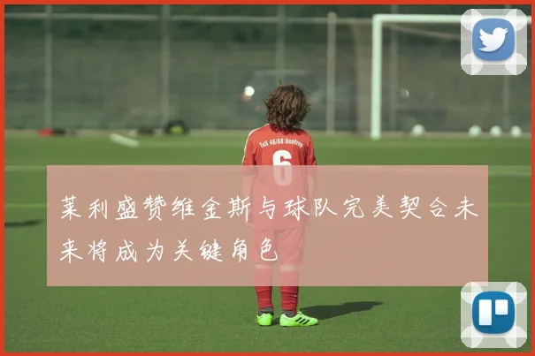 莱利盛赞维金斯与球队完美契合未来将成为关键角色