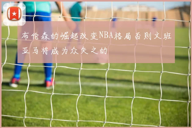 布伦森的崛起改变NBA格局否则文班亚马将成为众矢之的