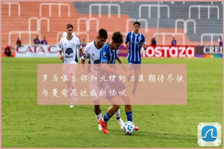罗马俱乐部加大续约力度期待尽快与曼奇尼达成新协议